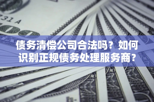 北京债务清偿公司合法吗？如何识别正规债务处理服务商？