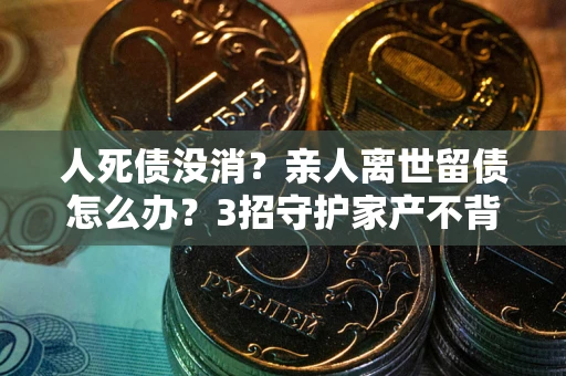 北京人死债没消？亲人离世留债怎么办？3招守护家产不背锅