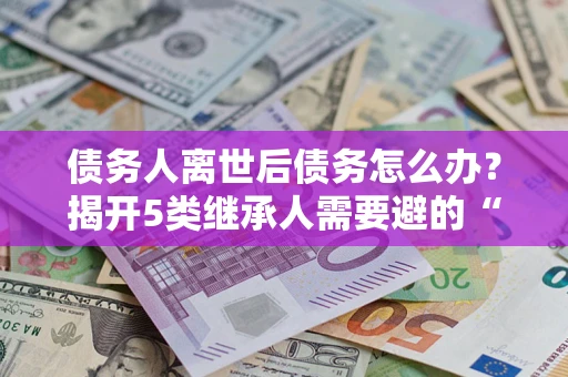 北京债务人离世后债务怎么办？揭开5类继承人需要避的“坑”