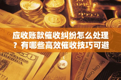 北京应收账款催收纠纷怎么处理？有哪些高效催收技巧可避免坏账？